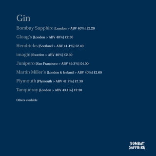 Gin
Bombay Sapphire [London > ABV 40%] £2.20
Gloag’s [London > ABV 40%] £2.30
Hendricks [Scotland > ABV 41.4%] £2.40
imagin [Sweden > ABV 40%] £2.30
Junipero [San Francisco > ABV 49.3%] £4.00
Martin Miller’s [London & Iceland > ABV 40%] £2.60
Plymouth [Plymouth > ABV 41.2%] £2.30
Tanqueray [London > ABV 43.1%] £2.30
Others available
 
