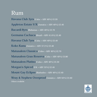 Rum
Havana Club 3yrs [Cuba > ABV 40%] £2.20
Appleton Estate V/X [Jamaica > ABV 40%] £2.40
Bacardi 8yrs [Bahamas > ABV 40%] £2.70
Germana Cachaca [Brazil > ABV 41.6%] £2.40
Havana Club 7yrs [Cuba > ABV 40%] £2.40
Koko Kanu [Jamaica > ABV 37.5%] £2.40
Matusalem Classico [Cuba > ABV 40%] £2.70
Matusalem Gran Reserva [Cuba > ABV 40%] £3.80
Matusalem Platino [Cuba > ABV 40%] £2.30
Morgan’s Spiced [UK > ABV 35%] £2.40
Mount Gay Eclipse [Barbados > ABV 40%] £2.40
Wray & Nephew Overproof [Jamaica > ABV 63%] £2.60
Others available
 