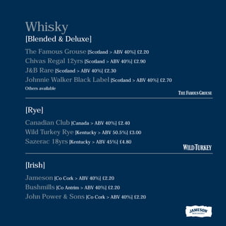 Whisky
[Blended & Deluxe]
The Famous Grouse [Scotland > ABV 40%] £2.20
Chivas Regal 12yrs [Scotland > ABV 40%] £2.90
J&B Rare [Scotland > ABV 40%] £2.30
Johnnie Walker Black Label [Scotland > ABV 40%] £2.70
Others available
[Rye]
Canadian Club [Canada > ABV 40%] £2.40
Wild Turkey Rye [Kentucky > ABV 50.5%] £3.00
Sazerac 18yrs [Kentucky > ABV 45%] £4.80
[Irish]
Jameson [Co Cork > ABV 40%] £2.20
Bushmills [Co Antrim > ABV 40%] £2.20
John Power & Sons [Co Cork > ABV 40%] £2.20
 