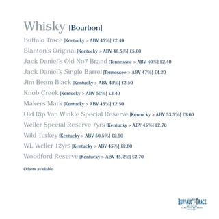 Whisky [Bourbon]
Buffalo Trace [Kentucky > ABV 45%] £2.40
Blanton’s Original [Kentucky > ABV 46.5%] £5.00
Jack Daniel’s Old No7 Brand [Tennessee > ABV 40%] £2.40
Jack Daniel’s Single Barrel [Tennessee > ABV 47%] £4.20
Jim Beam Black [Kentucky > ABV 43%] £2.50
Knob Creek [Kentucky > ABV 50%] £3.40
Makers Mark [Kentucky > ABV 45%] £2.50
Old Rip Van Winkle Special Reserve [Kentucky > ABV 53.5%] £3.60
Weller Special Reserve 7yrs [Kentucky > ABV 45%] £2.70
Wild Turkey [Kentucky > ABV 50.5%] £2.50
WL Weller 12yrs [Kentucky > ABV 45%] £2.80
Woodford Reserve [Kentucky > ABV 45.2%] £2.70
Others available
 