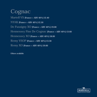 Cognac
Martell VS [France > ABV 40%] £2.40
NYAK [France > ABV 40%] £2.50
De Fussigny XO [France > ABV 40%] £9.00
Hennessey Fine De Cognac [France > ABV 40%] £3.60
Hennessey XO [France > ABV 40%] £8.00
Remy VSOP [France > ABV 40%] £3.30
Remy XO [France > ABV 40%] £9.00
Others available
 