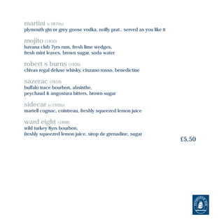 martini (c1870s)
plymouth gin or grey goose vodka, noilly prat.. served as you like it
mojito (1850)
havana club 7yrs rum, fresh lime wedges,
fresh mint leaves, brown sugar, soda water
robert s burns (1936)
chivas regal deluxe whisky, cinzano rosso, benedictine
sazerac (1859)
buffalo trace bourbon, absinthe,
peychaud & angostura bitters, brown sugar
sidecar (c1920s)
martell cognac, cointreau, freshly squeezed lemon juice
ward eight (1898)
wild turkey 8yrs bourbon,
freshly squeezed lemon juice, sirop de grenadine, sugar
£5.50
 
