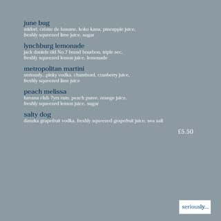 june bug
midori, crème de banane, koko kanu, pineapple juice,
freshly squeezed lime juice, sugar
lynchburg lemonade
jack daniels old No.7 brand bourbon, triple sec,
freshly squeezed lemon juice, lemonade
metropolitan martini
seriously...pinky vodka, chambord, cranberry juice,
freshly squeezed lime juice
peach melissa
havana club 7yrs rum, peach puree, orange juice,
freshly squeezed lemon juice, sugar
salty dog
danzka grapefruit vodka, freshly squeezed grapefruit juice, sea salt
£5.50
 