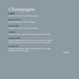 Champagne
bellini
peach puree topped up with champagne
black velvet
guinness topped up with champagne
bucks fizz
orange juice topped up with champagne
classic
angostura bitters, sugar cube topped up with champagne
deep south
southern comfort, havana club 7yrs rum, rose’s lime cordial,
freshly squeezed lemon juice topped up with champagne
french 75
bombay sapphire gin, freshly squeezed lemon juice, sugar
topped up with champagne
£6.95
 