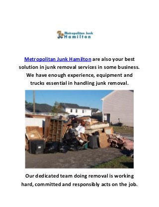 Metropolitan Junk Hamilton are also your best
solution in junk removal services in some business.
We have enough experience, equipment and
trucks essential in handling junk removal.
Our dedicated team doing removal is working
hard, committed and responsibly acts on the job.
 