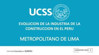 EVOLUCION DE LA INDUSTRIA DE LA
CONSTRUCCION EN EL PERU
SEMESTRE 2023 - II
METROPOLITANO DE LIMA
 