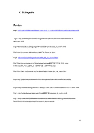 X. Bibliografia:




Fontes
Fig1 : http://theurbanearth.wordpress.com/2009/11/14/a-construcao-do-metro-de-paris-franca/




Fig2/3:http://vidadospensamentos.blogspot.com/2010/07/estradas-mais-estranhas-e-
perigosas.html


Fig4:http://beta.obviousmag.org/archives/2008/12/estacoes_de_metro.html


Fig5: http://commons.wikimedia.org/wiki/File: Gare_du Nord.


Fig 6: http://povoa2010.blogspot.com/2008_05_01_archive.html


Fig7: http://comunidade.sol.pt/blogs/jaguar/archive/2007/12/11/Pal_E100_cios-
Subterr_E200_neos_2D00_O-METRO-DE-MOSCOVO.aspx


Fig8: http://beta.obviousmag.org/archives/2008/12/estacoes_de_metro.html




Fig9: http://jogosolimpicospequim.com/carruagens-novas-para-o-metro-de-beijing/




Fig10: http://cambetabangkokmacau.blogspot.com/2010/12/metro-de-lisboa-faz-51-anos.html


Fig11:http://beta.obviousmag.org/archives/2008/12/estacoes_de_metro.html


Fig12: http://www.transportesemmovimento.com/areas-tematicas/fotografias/transportes-
ferrovirios/funicular-dos-guindais/funicular-dos-guindais-301




                                                                                          13
 