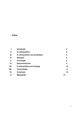 Índice




   I.        Introdução                            3
  II.        O metropolitano                       4
 III.        O metropolitano nas sociedades        5
 IV.         Estações                              6
  V.         Tecnologia                            8
 VI.         Desenvolvimento                       9
VII.         O metropolitano em Portugal           10
VIII.        Curiosidades                          11
 IX.         Conclusão                             12
  X.         Bibliografia                     13




                                                        2
 