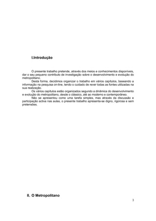I.Introdução


        O presente trabalho pretende, através dos meios e conhecimentos disponíveis,
dar o seu pequeno contributo de investigação sobre o desenvolvimento e evolução do
metropolitano.
        Desta forma, decidimos organizar o trabalho em vários capítulos, baseando a
informação na pesquisa on-line, tendo o cuidado de rever todas as fontes utilizadas na
sua realização.
        Os vários capítulos estão organizados segundo a dinâmica do desenvolvimento
e evolução do metropolitano, desde o clássico, até ao moderno e contemporâneo.
        Não se apresentou como uma tarefa simples, mas através da discussão e
participação activa nas aulas, o presente trabalho apresenta-se digno, rigorosa e sem
pretensões.




   II. O Metropolitano
                                                                                    3
 