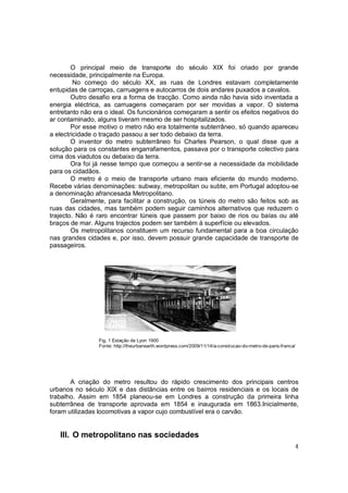 O principal meio de transporte do século XIX foi criado por grande
necessidade, principalmente na Europa.
         No começo do século XX, as ruas de Londres estavam completamente
entupidas de carroças, carruagens e autocarros de dois andares puxados a cavalos.
        Outro desafio era a forma de tracção. Como ainda não havia sido inventada a
energia eléctrica, as carruagens começaram por ser movidas a vapor. O sistema
entretanto não era o ideal. Os funcionários começaram a sentir os efeitos negativos do
ar contaminado, alguns tiveram mesmo de ser hospitalizados.
        Por esse motivo o metro não era totalmente subterrâneo, só quando apareceu
a electricidade o traçado passou a ser todo debaixo da terra.
        O inventor do metro subterrâneo foi Charles Pearson, o qual disse que a
solução para os constantes engarrafamentos, passava por o transporte colectivo para
cima dos viadutos ou debaixo da terra.
        Ora foi já nesse tempo que começou a sentir-se a necessidade da mobilidade
para os cidadãos.
        O metro é o meio de transporte urbano mais eficiente do mundo moderno.
Recebe várias denominações: subway, metropolitan ou subte, em Portugal adoptou-se
a denominação afrancesada Metropolitano.
        Geralmente, para facilitar a construção, os túneis do metro são feitos sob as
ruas das cidades, mas também podem seguir caminhos alternativos que reduzem o
trajecto. Não é raro encontrar túneis que passem por baixo de rios ou baías ou até
braços de mar. Alguns trajectos podem ser também á superfície ou elevados.
        Os metropolitanos constituem um recurso fundamental para a boa circulação
nas grandes cidades e, por isso, devem possuir grande capacidade de transporte de
passageiros.




                 Fig. 1 Estação de Lyon 1900
                 Fonte: http://theurbanearth.wordpress.com/2009/11/14/a-construcao-do-metro-de-paris-franca/




       A criação do metro resultou do rápido crescimento dos principais centros
urbanos no século XlX e das distâncias entre os bairros residenciais e os locais de
trabalho. Assim em 1854 planeou-se em Londres a construção da primeira linha
subterrânea de transporte aprovada em 1854 e inaugurada em 1863.Inicialmente,
foram utilizadas locomotivas a vapor cujo combustível era o carvão.


   III. O metropolitano nas sociedades
                                                                                                           4
 