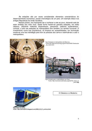 As estações são por vezes consideradas elementos característicos do
desenvolvimento económico, social e tecnológico de um país. Um exemplo disso é as
antigas Republicas da União Soviética.
        Nesses países, era importante dar a conhecer a arte ao povo, deixando esta de
estar limitada aos mais ricos. Desta forma faziam-se grandes estações, em estilo
clássico, utilizando materiais dispendiosos, parecendo “palácios subterrâneos”,
contudo, a arte nas estações do metropolitano tem também um sentido funcional. O
investimento numa boa arquitectura, na limpeza em acessibilidades, em iluminação
revela-se uma boa estratégia para tirar as pessoas dos carros e estimulá-las a usar o
metropolitano.



                                                   Fig.4 Estação do metropolitano de Moscovo
                                                   Fonte:http://beta.obviousmag.org/archives/2008/12/estacoes
                                                   _de_metro.html




                                                   Fig5. Entrada para o metropolitano em Paris
                                                         Fonte: http://commons.wikimedia.org/wiki/File: Gare_du
                                                                                                     _Nord.Jpg




                                                                           O Clássico e o Moderno




Fig:6 Metro do porto
Fonte: http://povoa2010.blogspot.com/2008_05_01_archive.html




                                                                                                             6
 