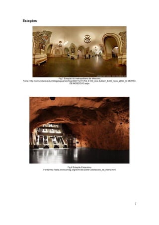 Estações




                                      Fig.7 Estação do metropolitano de Moscovo
Fonte: http://comunidade.sol.pt/blogs/jaguar/archive/2007/12/11/Pal_E100_cios-Subterr_E200_neos_2D00_O-METRO-
                                                  DE-MOSCOVO.aspx




                                            Fig.8 Estação Estocolmo
                   Fonte:http://beta.obviousmag.org/archives/2008/12/estacoes_de_metro.html




                                                                                                           7
 