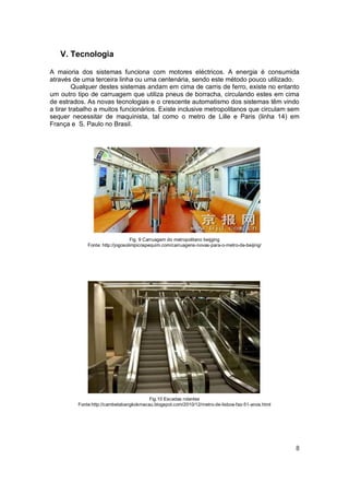 V. Tecnologia

A maioria dos sistemas funciona com motores eléctricos. A energia é consumida
através de uma terceira linha ou uma centenária, sendo este método pouco utilizado.
         Qualquer destes sistemas andam em cima de carris de ferro, existe no entanto
um outro tipo de carruagem que utiliza pneus de borracha, circulando estes em cima
de estrados. As novas tecnologias e o crescente automatismo dos sistemas têm vindo
a tirar trabalho a muitos funcionários. Existe inclusive metropolitanos que circulam sem
sequer necessitar de maquinista, tal como o metro de Lille e Paris (linha 14) em
França e S. Paulo no Brasil.




                                  Fig. 9 Carruagem do metropolitano beijging
             Fonte: http://jogosolimpicospequim.com/carruagens-novas-para-o-metro-de-beijing/




                                        Fig.10 Escadas rolantes
         Fonte:http://cambetabangkokmacau.blogspot.com/2010/12/metro-de-lisboa-faz-51-anos.html




                                                                                                  8
 