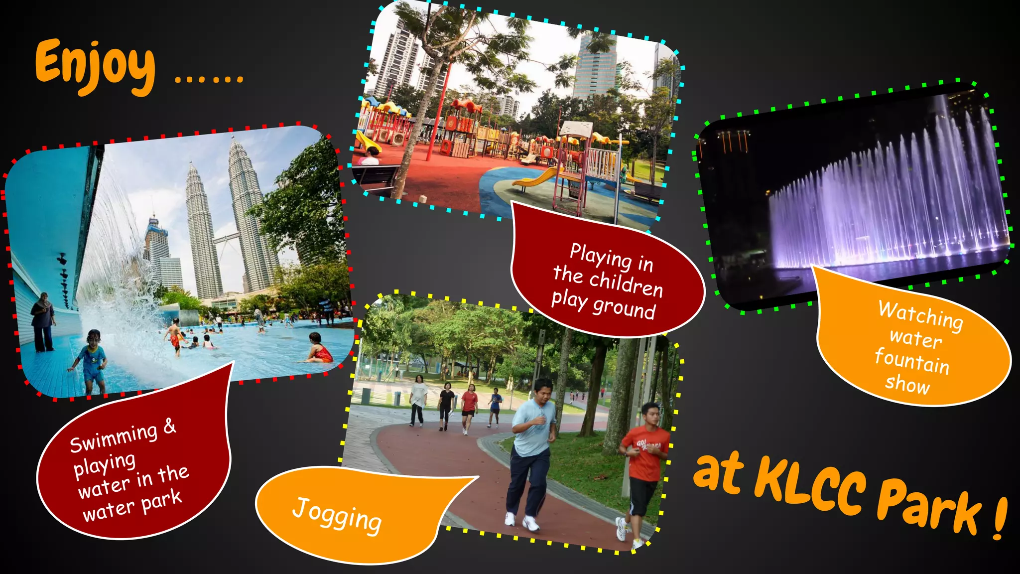Enjoy …… 
at KLCC Park ! 
Swimming & 
playing 
water in the 
water park 
Playing in 
the children 
play ground 
Watching 
water 
fountain 
show 
Jogging 
 