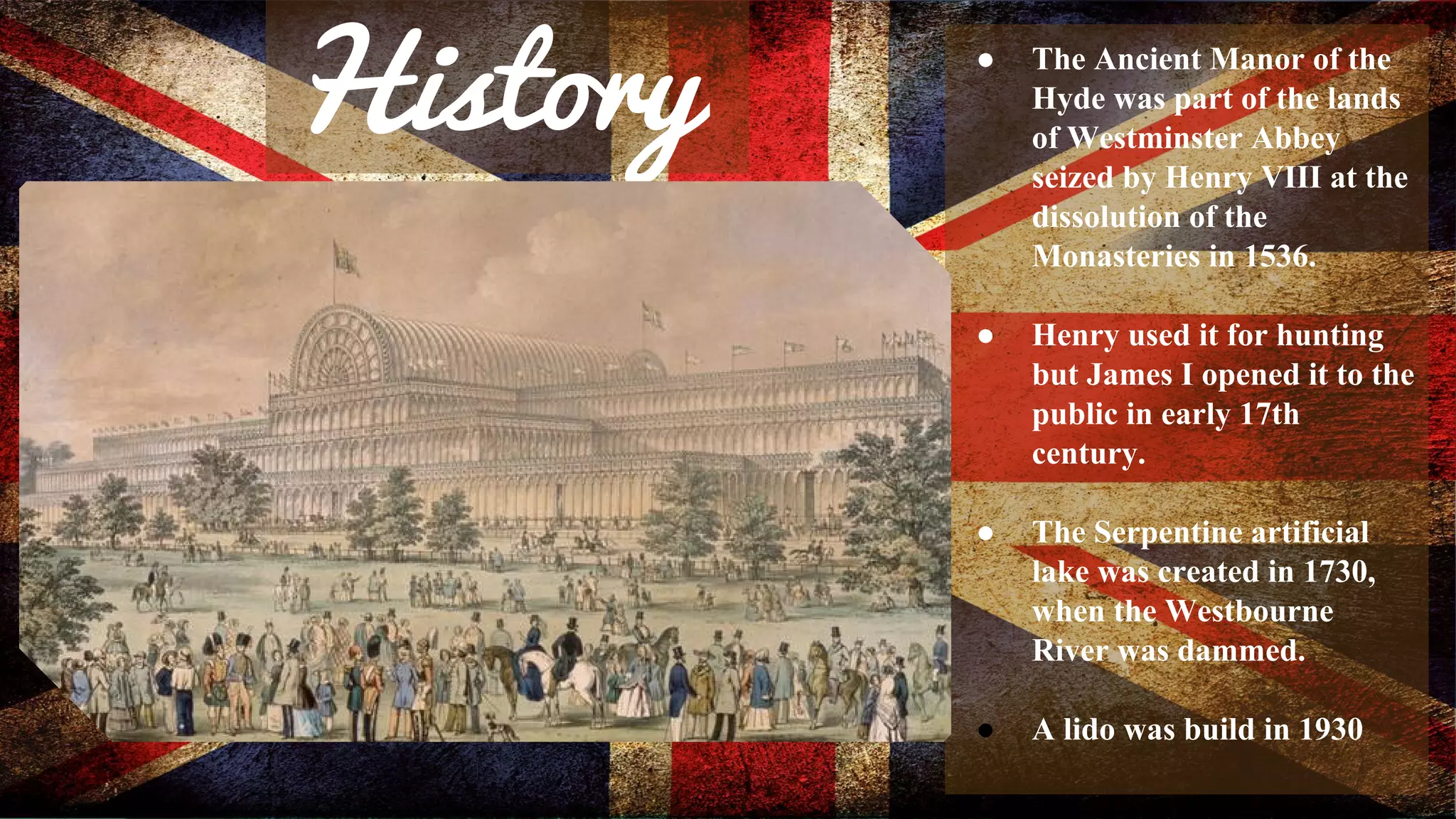 History ● The Ancient Manor of the 
Hyde was part of the lands 
of Westminster Abbey 
seized by Henry VIII at the 
dissolution of the 
Monasteries in 1536. 
● Henry used it for hunting 
but James I opened it to the 
public in early 17th 
century. 
● The Serpentine artificial 
lake was created in 1730, 
when the Westbourne 
River was dammed. 
● A lido was build in 1930 
 