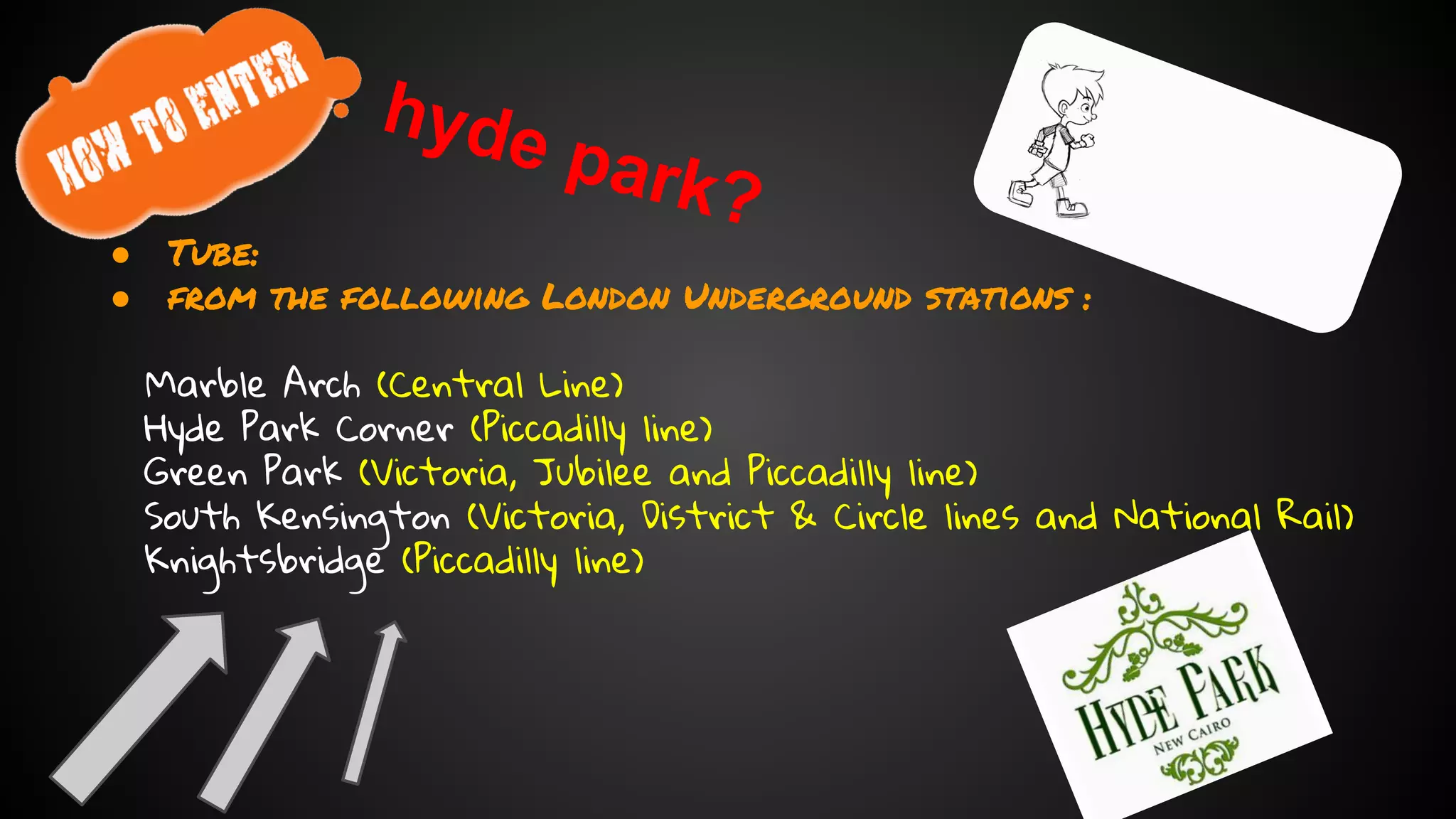 hyde park? 
● Tube: 
● from the following London Underground stations : 
Marble Arch (Central Line) 
Hyde Park Corner (Piccadilly line) 
Green Park (Victoria, Jubilee and Piccadilly line) 
South Kensington (Victoria, District & Circle lines and National Rail) 
Knightsbridge (Piccadilly line) 
 