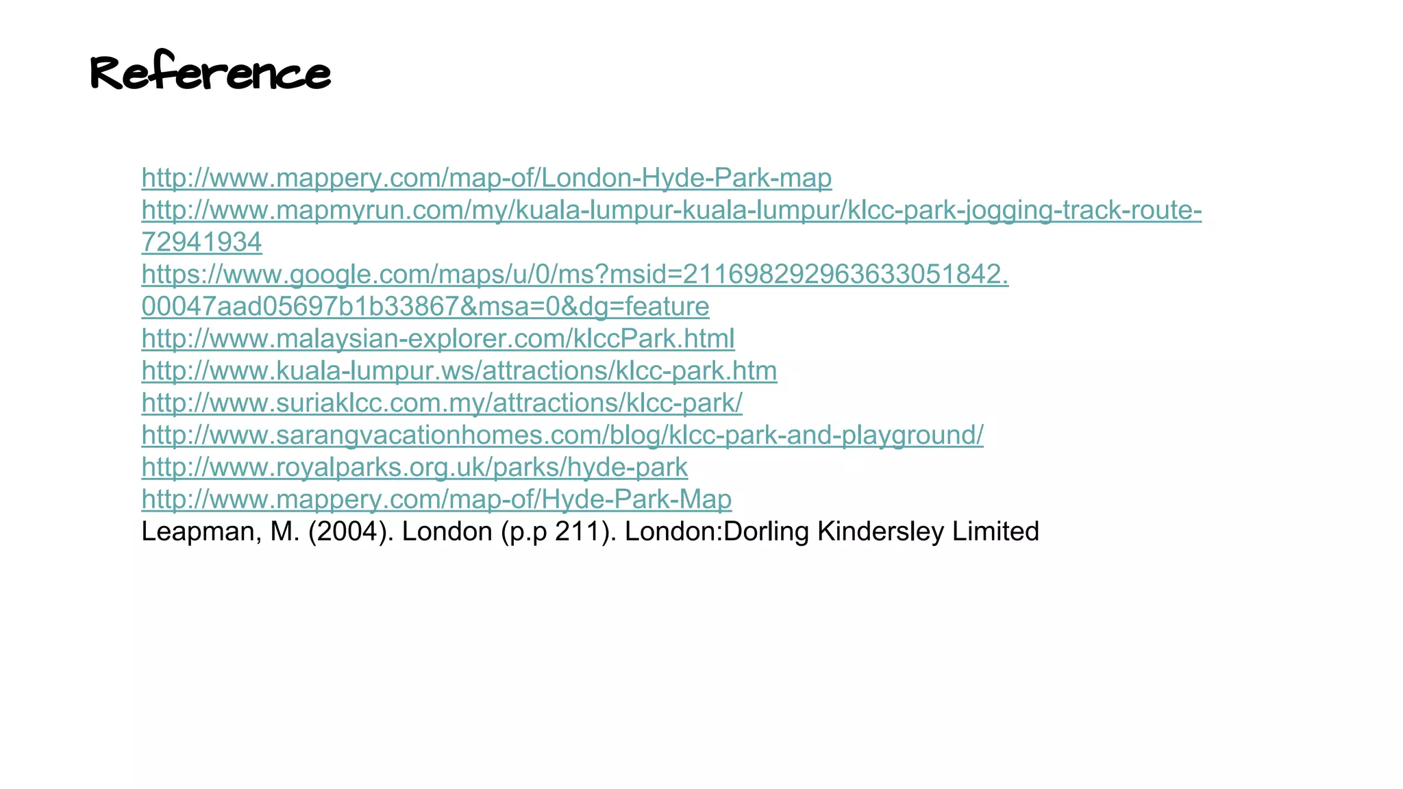 Reference 
http://www.mappery.com/map-of/London-Hyde-Park-map 
http://www.mapmyrun.com/my/kuala-lumpur-kuala-lumpur/klcc-park-jogging-track-route- 
72941934 
https://www.google.com/maps/u/0/ms?msid=211698292963633051842. 
00047aad05697b1b33867&msa=0&dg=feature 
http://www.malaysian-explorer.com/klccPark.html 
http://www.kuala-lumpur.ws/attractions/klcc-park.htm 
http://www.suriaklcc.com.my/attractions/klcc-park/ 
http://www.sarangvacationhomes.com/blog/klcc-park-and-playground/ 
http://www.royalparks.org.uk/parks/hyde-park 
http://www.mappery.com/map-of/Hyde-Park-Map 
Leapman, M. (2004). London (p.p 211). London:Dorling Kindersley Limited 
http://www.kiat.net/towers/park.html 
 
