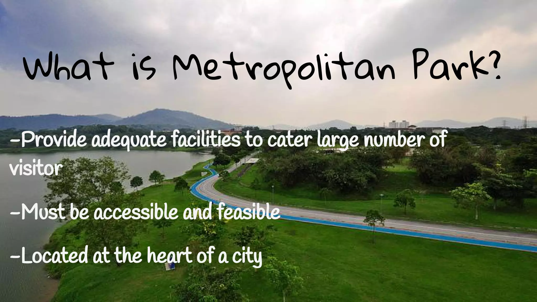 What is Metropolitan Park? 
- What is Metropolitan Park? 
-Provide adequate facilities to cater large number of 
visitor 
-Must be accessible and feasible 
-Located at the heart of a city 
 