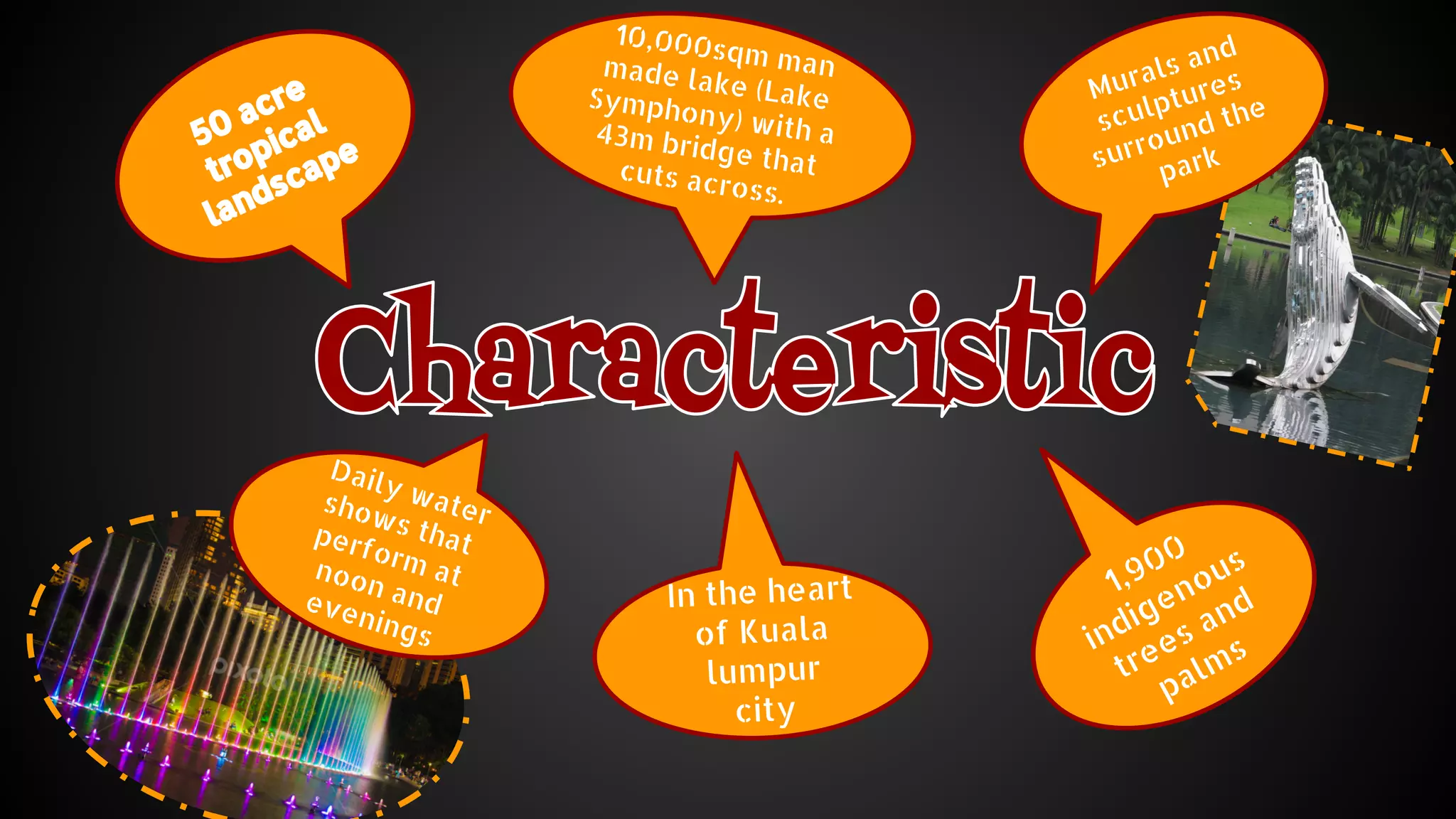50 acre 
tropical 
landscape 
In the heart 
of Kuala 
lumpur 
city 
1,900 
indigenous 
trees and 
palms 
10,000sqm man 
made lake (Lake 
Symphony) with a 
43m bridge that 
cuts across. 
Murals and 
sculptures 
surround the 
park 
Daily water 
shows that 
perform at 
noon and 
evenings 
 