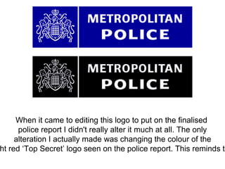 When it came to editing this logo to put on the finalised
police report I didn't really alter it much at all. The only
alteration I actually made was changing the colour of the
ht red ‘Top Secret’ logo seen on the police report. This reminds th
 