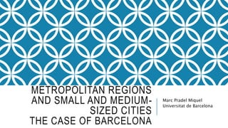 METROPOLITAN REGIONS
AND SMALL AND MEDIUM-
SIZED CITIES
THE CASE OF BARCELONA
Marc Pradel Miquel
Universitat de Barcelona
 