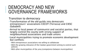DEMOCRACY AND NEW
GOVERNANCE FRAMEWORKS
Transition to democracy
 Transformation of the old guilds into democratic
entrepreneurs’ associations CECOT (Terrassa) and CIESC
(Sabadell)
 Arrival to local power of communist and socialist parties, that
largely control the county with strong support of
neighbourhood associations and trade unions
 Local municipalities trying to promote economic development
but conflicts:
 With entrepreneurs associations not willing to collaborate
 With the growing relevance of the Catalan government aiming to control such
policies
 With other municipalities of the area (competence between municipalities)
 