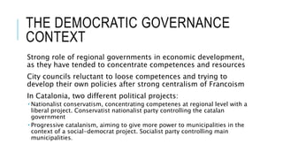 THE DEMOCRATIC GOVERNANCE
CONTEXT
Strong role of regional governments in economic development,
as they have tended to concentrate competences and resources
City councils reluctant to loose competences and trying to
develop their own policies after strong centralism of Francoism
In Catalonia, two different political projects:
 Nationalist conservatism, concentrating competenes at regional level with a
liberal project. Conservatist nationalist party controlling the catalan
government
 Progressive catalanism, aiming to give more power to municipalities in the
context of a social-democrat project. Socialist party controlling main
municipalities.
 
