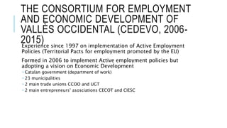 THE CONSORTIUM FOR EMPLOYMENT
AND ECONOMIC DEVELOPMENT OF
VALLÈS OCCIDENTAL (CEDEVO, 2006-
2015)Experience since 1997 on implementation of Active Employment
Policies (Territorial Pacts for employment promoted by the EU)
Formed in 2006 to implement Active employment policies but
adopting a vision on Economic Development
 Catalan government (department of work)
 23 municipalities
 2 main trade unions CCOO and UGT
 2 main entrepreneurs’ asosciations CECOT and CIESC
 
