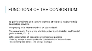 FUNCTIONS OF THE CONSORTIUM
To provide training and skills to workers at the local level avoiding
duplicating services
Integrating local labour Markets at county level
Obtaining funds from other administrative levels (catalan and Spanish
governments, EU…)
Soft coordination of economic development policies
 Creating a single economic parks offer (specialisation of industrial areas)
 Coordinating local policies into a single catalogue
 