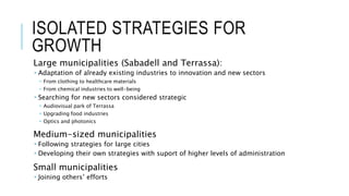 ISOLATED STRATEGIES FOR
GROWTH
Large municipalities (Sabadell and Terrassa):
 Adaptation of already existing industries to innovation and new sectors
 From clothing to healthcare materials
 From chemical industries to well-being
 Searching for new sectors considered strategic
 Audiovisual park of Terrassa
 Upgrading food industries
 Optics and photonics
Medium-sized municipalities
 Following strategies for large cities
 Developing their own strategies with suport of higher levels of administration
Small municipalities
 Joining others’ efforts
 
