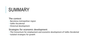 SUMMARY
The context
 Barcelona metropolitan region
 Vallès Occidental
 Historical development
Strategies for economic development
 The Consortium for employment and economic development of Vallès Occidental
 Isolated strategies for growth
 
