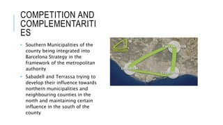 COMPETITION AND
COMPLEMENTARITI
ES
• Southern Municipalities of the
county being integrated into
Barcelona Strategy in the
framework of the metropolitan
authority
• Sabadell and Terrassa trying to
develop their influence towards
northern municipalities and
neighbouring counties in the
north and maintaining certain
influence in the south of the
county
 