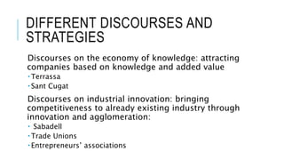 DIFFERENT DISCOURSES AND
STRATEGIES
Discourses on the economy of knowledge: attracting
companies based on knowledge and added value
 Terrassa
 Sant Cugat
Discourses on industrial innovation: bringing
competitiveness to already existing industry through
innovation and agglomeration:
 Sabadell
 Trade Unions
 Entrepreneurs’ associations
 