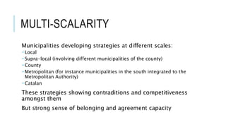 MULTI-SCALARITY
Municipalities developing strategies at different scales:
 Local
 Supra-local (involving different municipalities of the county)
 County
 Metropolitan (for instance municipalities in the south integrated to the
Metropolitan Authority)
 Catalan
These strategies showing contraditions and competitiveness
amongst them
But strong sense of belonging and agreement capacity
 