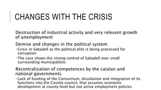 CHANGES WITH THE CRISIS
Destruction of industrial activity and very relevant growth
of unemployment
Demise and changes in the political system:
 Crisis in Sabadell as the political elite is being processed for
corruption
 The case shows the strong control of Sabadell over small
surrounding municipalities
Recentralization of competences by the catalan and
national governments
 Lack of funding of the Consortium, dissolution and integration of its
functions into the County council, that assumes economic
development at county level but not active employment policies
 