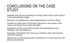 CONCLUSIONS ON THE CASE
STUDY
•Sabadell and Terrassa pushing to maintain their role as sub-centres
in the metropolitan región
•Dynamics of collaboration and competitiveness in these efforts
•Growth of a third pole of economic relevance in the south of the
county and led by Sant Cugat del Vallès
•Integration of the south of the county into metropolitan área
stategies (36 municipalities)
•Strategies of Sabadell and Terrassa to reinforce their role towards
north of Catalonia
•Agreement on demanding public investments in infrastructures and
private investments
 