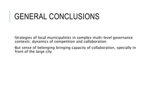 GENERAL CONCLUSIONS
•Strategies of local municipalities in complex multi-level governance
contexts: dynamics of competition and collaboration
•But sense of belonging bringing capacity of collaboration, specially in
front of the large city
 