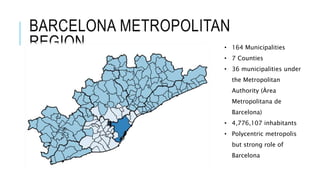 BARCELONA METROPOLITAN
REGION • 164 Municipalities
• 7 Counties
• 36 municipalities under
the Metropolitan
Authority (Àrea
Metropolitana de
Barcelona)
• 4,776,107 inhabitants
• Polycentric metropolis
but strong role of
Barcelona
 
