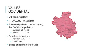 VALLÈS
OCCIDENTAL
• 23 municipalities
• + 900,000 inhabitants
• 2 municipalities concentrating
half of the population
• Sabadell 207,444
• Terrassa 215,517
• Small municipalities
• Rellinars 726
• Gallifa 202
• Sense of belonging to Vallès
 