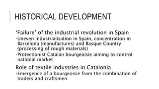 HISTORICAL DEVELOPMENT
‘Failure’ of the industrial revolution in Spain
Uneven industrialisation in Spain, concentration in
Barcelona (manufactures) and Basque Country
(processing of rough materials)
Protectionist Catalan bourgeoisie aiming to control
national market
Role of textile industries in Catalonia
Emergence of a bourgeoisie from the combination of
traders and craftsmen
 