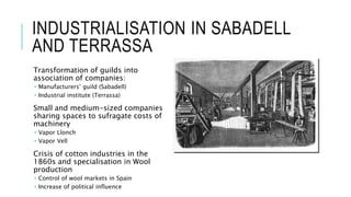 INDUSTRIALISATION IN SABADELL
AND TERRASSA
Transformation of guilds into
association of companies:
 Manufacturers’ guild (Sabadell)
 Industrial institute (Terrassa)
Small and medium-sized companies
sharing spaces to sufragate costs of
machinery
 Vapor Llonch
 Vapor Vell
Crisis of cotton industries in the
1860s and specialisation in Wool
production
 Control of wool markets in Spain
 Increase of political influence
 