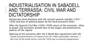 INDUSTRIALISATION IN SABADELL
AND TERRASSA: CIVIL WAR AND
DICTATORSHIP
Democratic local elections with the second spanish republic (1931´-
1936) and loss of political power by the local economic elites
After the Spanish Civil War (1936-1939) return of the economic elites
to power and economic growth due to low wages and protectionist
policies of the regime
Opening of the economy after the II World War (agreement with US)
 Growth and diversification of industry since the 1960s (automobile, chemical…)
 But crisis of the textile sectors since the 1970s due to external competiveness
 
