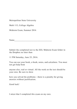 Metropolitan State University
Math 115, College Algebra
Midterm Exam, Summer 2016
Name__________________________________
Submit the completed test to the D2L Midterm Exam folder in
the Dropbox no later than
11 PM Saturday, June 25, 2016.
You can use your book, e-book, notes, and calculator. You must
not get help from
anyone else, real or virtual. All the work on the test should be
your own. Be sure to show
how you solved the problems—there is a penalty for giving
answers without justification.
Good luck!
I attest that I completed this exam on my own.
 