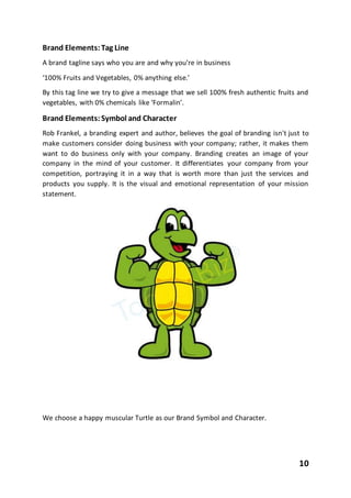 10
Brand Elements:Tag Line
A brand tagline says who you are and why you’re in business
‘100% Fruits and Vegetables, 0% anything else.’
By this tag line we try to give a message that we sell 100% fresh authentic fruits and
vegetables, with 0% chemicals like ‘Formalin’.
Brand Elements:Symbol and Character
Rob Frankel, a branding expert and author, believes the goal of branding isn't just to
make customers consider doing business with your company; rather, it makes them
want to do business only with your company. Branding creates an image of your
company in the mind of your customer. It differentiates your company from your
competition, portraying it in a way that is worth more than just the services and
products you supply. It is the visual and emotional representation of your mission
statement.
We choose a happy muscular Turtle as our Brand Symbol and Character.
 