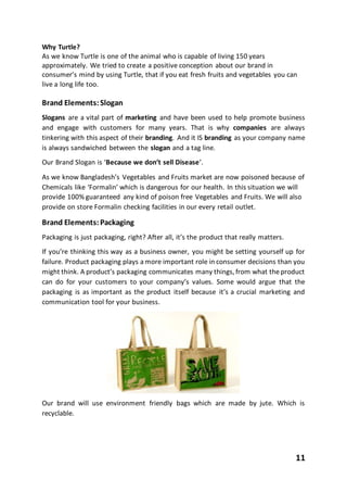 11
Why Turtle?
As we know Turtle is one of the animal who is capable of living 150 years
approximately. We tried to create a positive conception about our brand in
consumer’s mind by using Turtle, that if you eat fresh fruits and vegetables you can
live a long life too.
Brand Elements:Slogan
Slogans are a vital part of marketing and have been used to help promote business
and engage with customers for many years. That is why companies are always
tinkering with this aspect of their branding. And it IS branding as your company name
is always sandwiched between the slogan and a tag line.
Our Brand Slogan is ‘Because we don’t sell Disease’.
As we know Bangladesh’s Vegetables and Fruits market are now poisoned because of
Chemicals like ‘Formalin’ which is dangerous for our health. In this situation we will
provide 100% guaranteed any kind of poison free Vegetables and Fruits. We will also
provide on store Formalin checking facilities in our every retail outlet.
Brand Elements:Packaging
Packaging is just packaging, right? After all, it’s the product that really matters.
If you’re thinking this way as a business owner, you might be setting yourself up for
failure. Product packaging plays a more important role in consumer decisions than you
might think. A product’s packaging communicates many things, from what theproduct
can do for your customers to your company’s values. Some would argue that the
packaging is as important as the product itself because it’s a crucial marketing and
communication tool for your business.
Our brand will use environment friendly bags which are made by jute. Which is
recyclable.
 