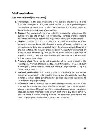 17
Sales PromotionTools
Consumer-oriented[For end-users]
1. Free samples: In this case, small units of free samples are delivered door to
door, sent through direct mail, attached to another product, or given along with
the purchase of some other product. Free samples are normally provided
during the introductory stage of the product.
2. Coupons: This involves offering price reduction or saving to customers on the
purchase of a spe-cific product. The coupons may be mailed or enclosed along
with other products, or inserted in a magazine or newspaper advertisement.
3. Discounts: It refers to reduction in price on a particular item during a particular
period. It iscommon during festival season or during off-season period. It is very
stimulating short-term sales, especially when the discount provided is genuine
one. For instance, the Hawkins pressure cooker manufacturer announced an
attractive price reduction, up to Rs.150 off, on a new Hawkins in exchange for
any old pressure cooker. The advertisement specified that the offer was open
only up to a particular date.
4. Premium offers: These can be extra quantities of the same product at the
regular price. Premium offers are used by several firms selling FMCG goods such
as detergents, soaps and food items. For instance, Colgate offered 125 g in a
tube for the price of 100 g.
5. Personality promotions: This type of promotion is used to attract the greater
number of customers in a store and to promote sale of a particular item. For
instance, a famous sports personality may be hired to provide autographs to
customers visiting a sports shop.
6. Installment sales: In this case, consumers initially pay smaller amount of the
price and the bal-ance amount in monthly installments over a period of time.
Many consumer durables such as refrigerators and cars are sold on installment
basis. For example, Washotex came up with a scheme to pay 20 per cent now
and take home Washotex washing machine. The consumers were offered the
facility of paying the balance in 24 equal monthly installments.
 