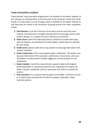 18
Trade-oriented [For resellers]
Trade-oriented sales promotion programmers are directed at the dealer network of
the company to motivate them to the sell more of the company’s brand than other
brands. It is also known as push strategy, which is directed at the dealer network so
that they push the brand to the consumers by giving priority over other competitor
brands.
1. Cash bonuses: It can be in the form of one extra case for every five cases
ordered, cash discounts or straight cash payments to encourage volume sales,
product display, or in support of a price reduction to customers.
2. Stock return: Some firms take back partly or wholly the unsold stocks lying
with the retailers, and distribute it to other dealers, where there is a demand
for such stocks.
3. Credit terms: Special credit terms may provide to encourage bulk orders from
retailers or dealers.
4. Dealer conferences: A firm may organize dealer conferences. The dealers may
be given information of the company’s performance, future plans, and so on.
The dealers can also provide valuable suggestions to the company at such
conferences.
5. Dealer trophies: Some firms may institute a special trophy to the highest-
performing dealer in a particular period of time. Along with the trophy, the
dealer may get a special gift such as a sponsored tour within or outside the
country.
6. Push incentives: It is a special incentive given to the dealer in the form of cash
or in kind to push and promote the sale of a product, especially a newly
launched product.
 