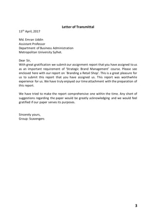 3
Letter of Transmittal
13th
April, 2017
Md. Emran Uddin
Assistant Professor
Department of Business Administration
Metropolitan University Sylhet.
Dear Sir,
With great gratification we submit our assignment report that you have assigned to us
as an important requirement of ‘Strategic Brand Management’ course. Please see
enclosed here with our report on `Branding a Retail Shop'. This is a great pleasure for
us to submit this report that you have assigned us. This report was worthwhile
experience for us. We have truly enjoyed our timeattachment with the preparation of
this report.
We have tried to make the report comprehensive one within the time. Any short of
suggestions regarding the paper would be greatly acknowledging and we would feel
gratified if our paper serves its purposes.
Sincerely yours,
Group: Scavengers
 