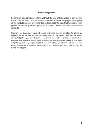 4
Acknowledgement
Nothing can be accomplished alone. Without the help of the number of persons the
success remains silent. First and foremost, we want to thank Almighty Allah for giving
us the ability to conduct our regularities and complete the report within the due time
period. Without His grace and sympathy, all our tasks would have been impossible to
complete.
Secondly, we thank our respected course instructor Md. Emran Uddin for giving an
overall concept on the process of preparation of the report. Also we are really
acknowledged to you as without your instruction any of our endeavors couldn't be
possible. The guidance he has been providing us throughout the semester has been
enlightening and very helpful. Last but certainly not least, we thank each other in the
group because all of us came together as one in helping each other out in times of
stress and beyond.
 