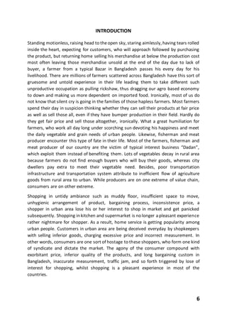6
INTRODUCTION
Standing motionless, raising head to theopen sky, staring aimlessly, having tears rolled
inside the heart, expecting for customers, who will approach followed by purchasing
the product, but returning home selling his merchandise at below the production cost
most often leaving those merchandise unsold at the end of the day due to lack of
buyer, a farmer from a typical Bazar in Bangladesh passes his every day for his
livelihood. There are millions of farmers scattered across Bangladesh have this sort of
gruesome and untold experience in their life leading them to take different such
unproductive occupation as pulling rickshaw, thus dragging our agro based economy
to down and making us more dependent on imported food. Ironically, most of us do
not know that silent cry is going in the families of those hapless farmers. Most farmers
spend their day in suspicion thinking whether they can sell their products at fair price
as well as sell those all, even if they have bumper production in their field. Hardly do
they get fair price and sell those altogether, ironically. What a great humiliation for
farmers, who work all day long under scorching sun devoting his happiness and meet
the daily vegetable and grain needs of urban people. Likewise, fisherman and meat
producer encounter this type of fate in their life. Most of the farmers, fisherman and
meat producer of our country are the victim of typical interest business “Dadan”,
which exploit them instead of benefiting them. Lots of vegetables decay in rural area
because farmers do not find enough buyers who will buy their goods, whereas city
dwellers pay extra to meet their vegetable need. Besides, poor transportation
infrastructure and transportation system attribute to inefficient flow of agriculture
goods from rural area to urban. While producers are on one extreme of value chain,
consumers are on other extreme.
Shopping in untidy ambiance such as muddy floor, insufficient space to move,
unhygienic arrangement of product, bargaining process, inconsistence price, a
shopper in urban area lose his or her interest to shop in market and get panicked
subsequently. Shopping in kitchen and supermarket is no longer a pleasant experience
rather nightmare for shopper. As a result, home service is getting popularity among
urban people. Customers in urban area are being deceived everyday by shopkeepers
with selling inferior goods, charging excessive price and incorrect measurement. In
other words, consumers are one sort of hostage to these shoppers, who form one kind
of syndicate and dictate the market. The agony of the consumer compound with
exorbitant price, inferior quality of the products, and long bargaining custom in
Bangladesh, inaccurate measurement, traffic jam, and so forth triggered by lose of
interest for shopping, whilst shopping is a pleasant experience in most of the
countries.
 